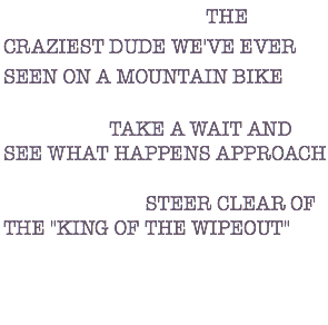 DESCRIPTION: THE CRAZIEST DUDE WE'VE EVER SEEN ON A MOUNTAIN BIKE ACTION: TAKE A WAIT AND SEE WHAT HAPPENS APPROACH WARNING: STEER CLEAR OF THE "KING OF THE WIPEOUT" 