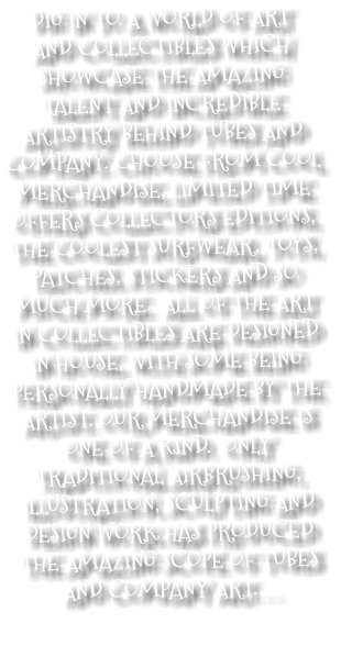 DIG IN TO A WORLD OF ART AND COLLECTIBLES WHICH SHOWCASE THE AMAZING TALENT AND INCREDIBLE ARTISTRY BEHIND TUBES AND COMPANY. CHOOSE FROM COOL MERCHANDISE, LIMITED TIME OFFERS COLLECTORS EDITIONS, THE COOLEST SURFWEAR, TOYS, PATCHES, STICKERS AND SO MUCH MORE. ALL OF THE ART IN COLLECTIBLES ARE DESIGNED IN HOUSE, WITH SOME BEING PERSONALLY HANDMADE BY THE ARTIST. OUR MERCHANDISE IS ONE OF A KIND. ONLY TRADITIONAL AIRBRUSHING, ILLUSTRATION, SCULPTING AND DESIGN WORK HAS PRODUCED THE AMAZING SCOPE OF TUBES AND COMPANY ART. . . 